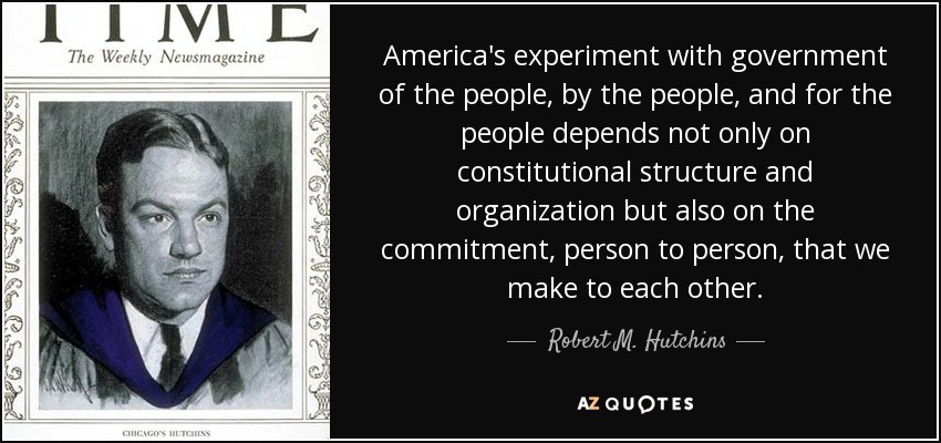 America's experiment with government of the people, by the people, and for the people depends not only on constitutional structure and organization but also on the commitment, person to person, that we make to each other. - Robert M. Hutchins