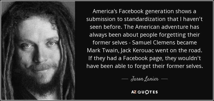 America's Facebook generation shows a submission to standardization that I haven't seen before. The American adventure has always been about people forgetting their former selves - Samuel Clemens became Mark Twain, Jack Kerouac went on the road. If they had a Facebook page, they wouldn't have been able to forget their former selves. - Jaron Lanier