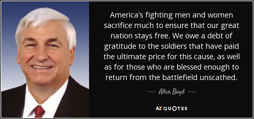 America's fighting men and women sacrifice much to ensure that our great nation stays free. We owe a debt of gratitude to the soldiers that have paid the ultimate price for this cause, as well as for those who are blessed enough to return from the battlefield unscathed. - Allen Boyd