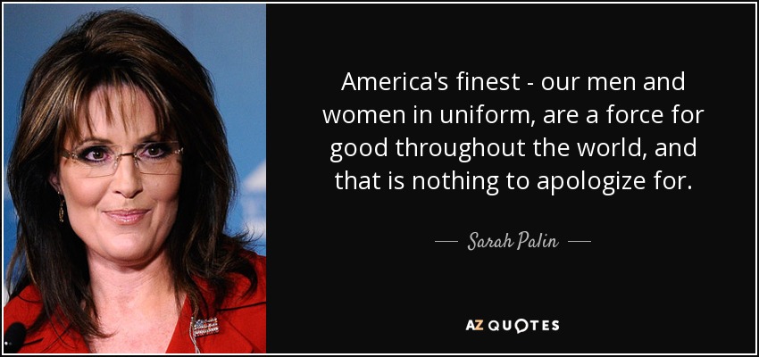 America's finest - our men and women in uniform, are a force for good throughout the world, and that is nothing to apologize for. - Sarah Palin