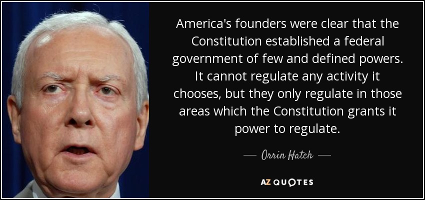 America's founders were clear that the Constitution established a federal government of few and defined powers. It cannot regulate any activity it chooses, but they only regulate in those areas which the Constitution grants it power to regulate. - Orrin Hatch