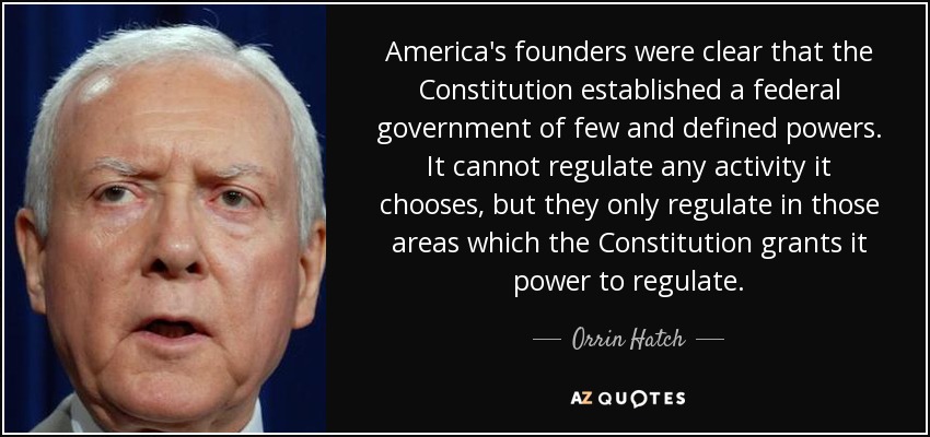 America's founders were clear that the Constitution established a federal government of few and defined powers. It cannot regulate any activity it chooses, but they only regulate in those areas which the Constitution grants it power to regulate. - Orrin Hatch