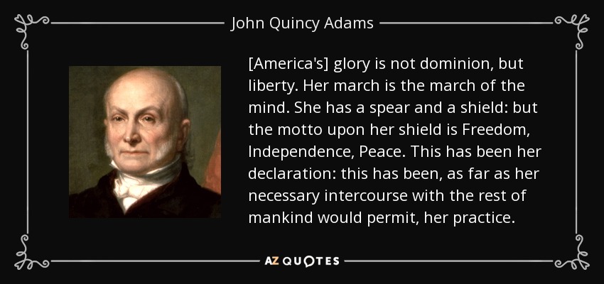 [America's] glory is not dominion, but liberty. Her march is the march of the mind. She has a spear and a shield: but the motto upon her shield is Freedom, Independence, Peace. This has been her declaration: this has been, as far as her necessary intercourse with the rest of mankind would permit, her practice. - John Quincy Adams