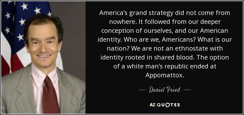 America's grand strategy did not come from nowhere. It followed from our deeper conception of ourselves, and our American identity. Who are we, Americans? What is our nation? We are not an ethnostate with identity rooted in shared blood. The option of a white man's republic ended at Appomattox. - Daniel Fried