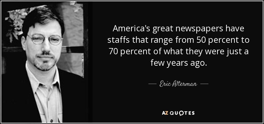 America's great newspapers have staffs that range from 50 percent to 70 percent of what they were just a few years ago. - Eric Alterman