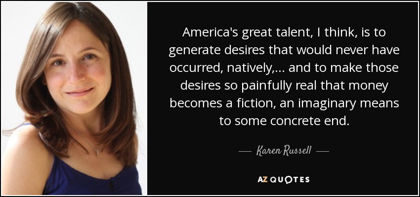 America's great talent, I think, is to generate desires that would never have occurred, natively,... and to make those desires so painfully real that money becomes a fiction, an imaginary means to some concrete end. - Karen Russell