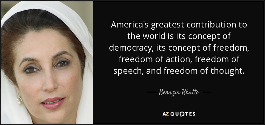 America's greatest contribution to the world is its concept of democracy, its concept of freedom, freedom of action, freedom of speech, and freedom of thought. - Benazir Bhutto