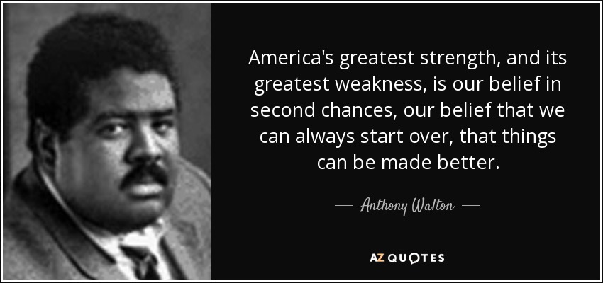 America's greatest strength, and its greatest weakness, is our belief in second chances, our belief that we can always start over, that things can be made better. - Anthony Walton