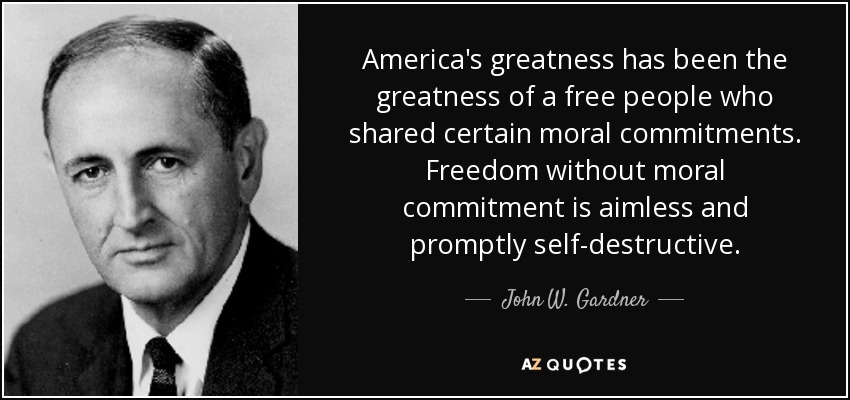 America's greatness has been the greatness of a free people who shared certain moral commitments. Freedom without moral commitment is aimless and promptly self-destructive. - John W. Gardner