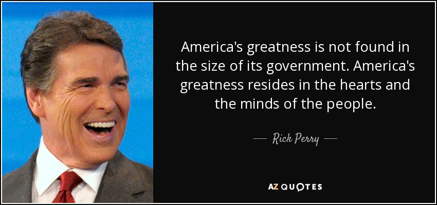 America's greatness is not found in the size of its government. America's greatness resides in the hearts and the minds of the people. - Rick Perry