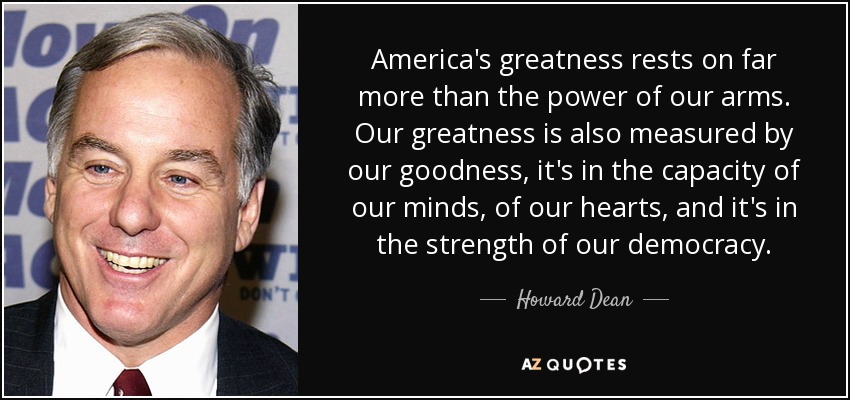 America's greatness rests on far more than the power of our arms. Our greatness is also measured by our goodness, it's in the capacity of our minds, of our hearts, and it's in the strength of our democracy. - Howard Dean