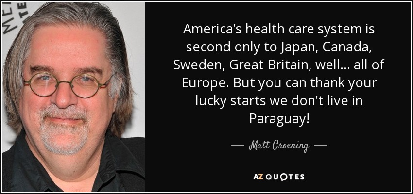 America's health care system is second only to Japan, Canada, Sweden, Great Britain, well ... all of Europe. But you can thank your lucky starts we don't live in Paraguay! - Matt Groening