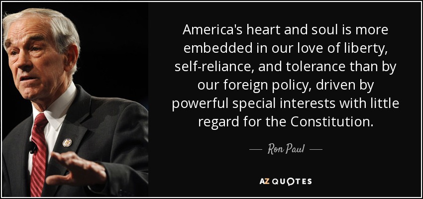 America's heart and soul is more embedded in our love of liberty, self-reliance, and tolerance than by our foreign policy, driven by powerful special interests with little regard for the Constitution. - Ron Paul