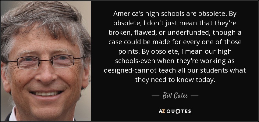 America's high schools are obsolete. By obsolete, I don't just mean that they're broken, flawed, or underfunded, though a case could be made for every one of those points. By obsolete, I mean our high schools-even when they're working as designed-cannot teach all our students what they need to know today. - Bill Gates
