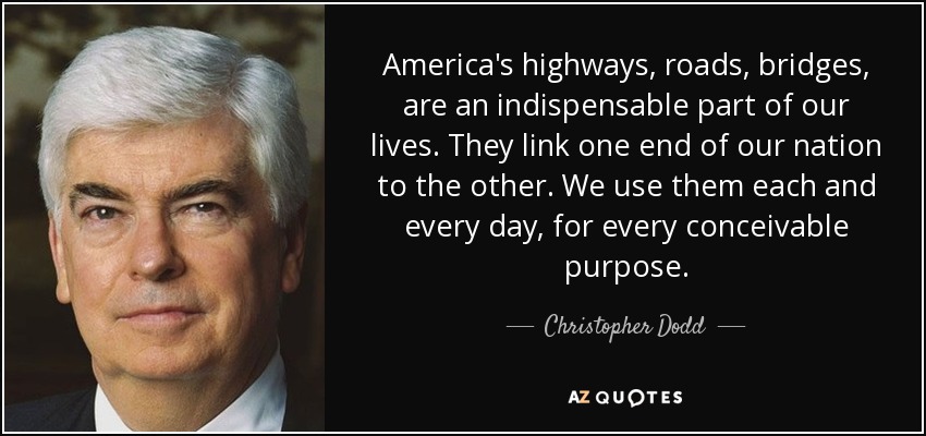 America's highways, roads, bridges, are an indispensable part of our lives. They link one end of our nation to the other. We use them each and every day, for every conceivable purpose. - Christopher Dodd
