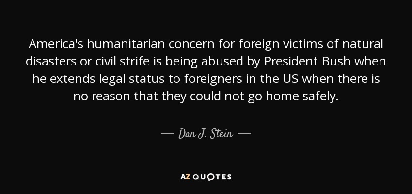 America's humanitarian concern for foreign victims of natural disasters or civil strife is being abused by President Bush when he extends legal status to foreigners in the US when there is no reason that they could not go home safely. - Dan J. Stein