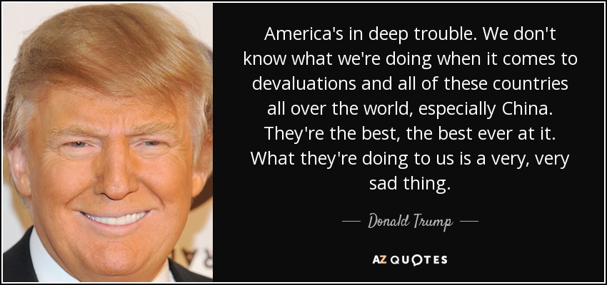 America's in deep trouble. We don't know what we're doing when it comes to devaluations and all of these countries all over the world, especially China. They're the best, the best ever at it. What they're doing to us is a very, very sad thing. - Donald Trump