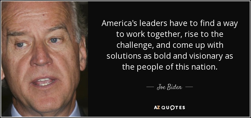 America's leaders have to find a way to work together, rise to the challenge, and come up with solutions as bold and visionary as the people of this nation. - Joe Biden