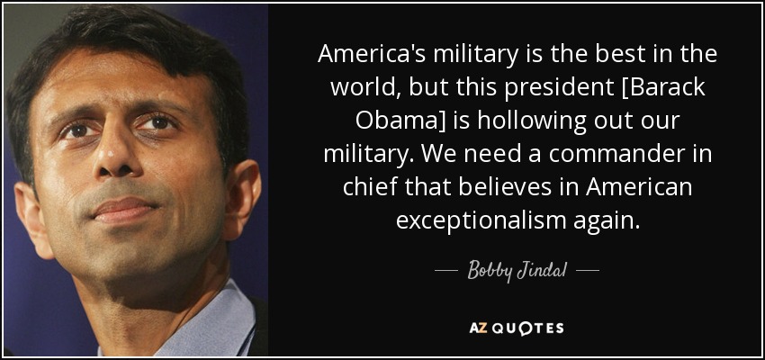 America's military is the best in the world, but this president [Barack Obama] is hollowing out our military. We need a commander in chief that believes in American exceptionalism again. - Bobby Jindal
