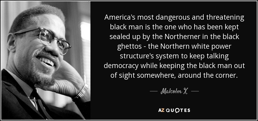 America's most dangerous and threatening black man is the one who has been kept sealed up by the Northerner in the black ghettos - the Northern white power structure's system to keep talking democracy while keeping the black man out of sight somewhere, around the corner. - Malcolm X