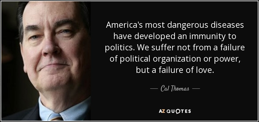 America's most dangerous diseases have developed an immunity to politics. We suffer not from a failure of political organization or power, but a failure of love. - Cal Thomas