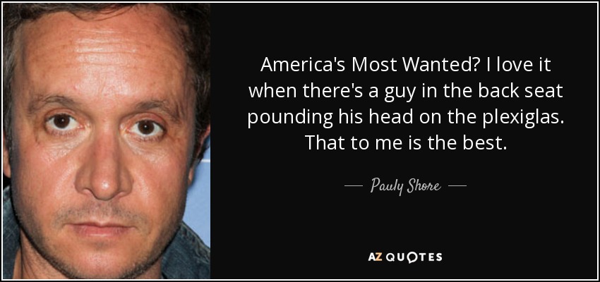 America's Most Wanted? I love it when there's a guy in the back seat pounding his head on the plexiglas. That to me is the best. - Pauly Shore