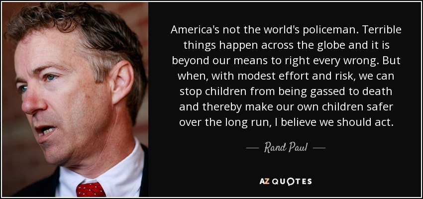 America's not the world's policeman. Terrible things happen across the globe and it is beyond our means to right every wrong. But when, with modest effort and risk, we can stop children from being gassed to death and thereby make our own children safer over the long run, I believe we should act. - Rand Paul