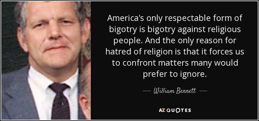 America's only respectable form of bigotry is bigotry against religious people. And the only reason for hatred of religion is that it forces us to confront matters many would prefer to ignore. - William Bennett