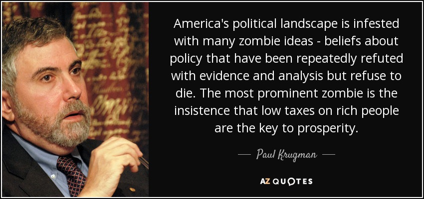 America's political landscape is infested with many zombie ideas - beliefs about policy that have been repeatedly refuted with evidence and analysis but refuse to die. The most prominent zombie is the insistence that low taxes on rich people are the key to prosperity. - Paul Krugman