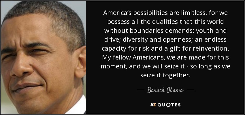 America’s possibilities are limitless, for we possess all the qualities that this world without boundaries demands: youth and drive; diversity and openness; an endless capacity for risk and a gift for reinvention. My fellow Americans, we are made for this moment, and we will seize it - so long as we seize it together. - Barack Obama
