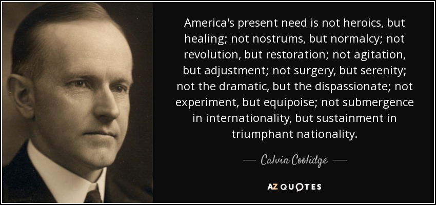 America's present need is not heroics, but healing; not nostrums, but normalcy; not revolution, but restoration; not agitation, but adjustment; not surgery, but serenity; not the dramatic, but the dispassionate; not experiment, but equipoise; not submergence in internationality, but sustainment in triumphant nationality. - Calvin Coolidge