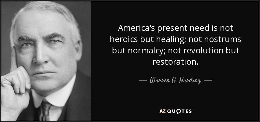 America's present need is not heroics but healing; not nostrums but normalcy; not revolution but restoration. - Warren G. Harding