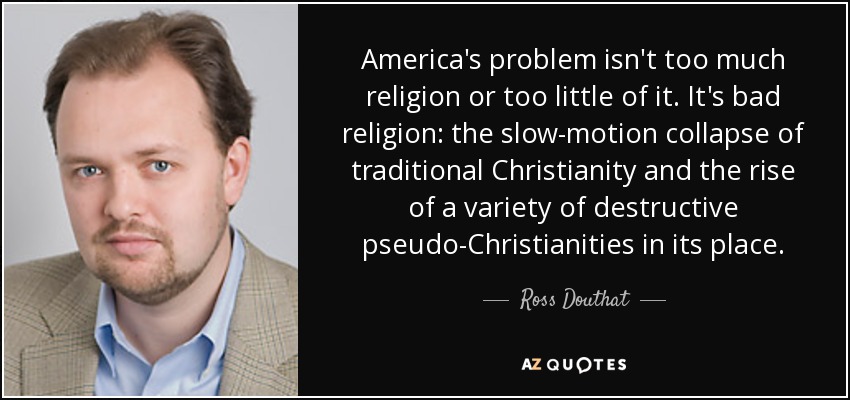 America's problem isn't too much religion or too little of it. It's bad religion: the slow-motion collapse of traditional Christianity and the rise of a variety of destructive pseudo-Christianities in its place. - Ross Douthat