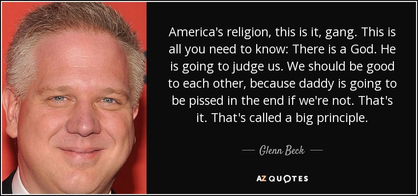 America's religion, this is it, gang. This is all you need to know: There is a God. He is going to judge us. We should be good to each other, because daddy is going to be pissed in the end if we're not. That's it. That's called a big principle. - Glenn Beck