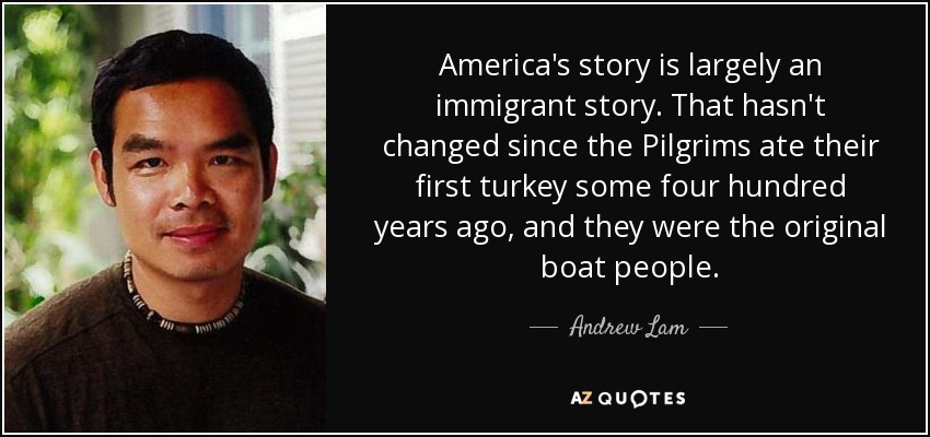 America's story is largely an immigrant story. That hasn't changed since the Pilgrims ate their first turkey some four hundred years ago, and they were the original boat people. - Andrew Lam