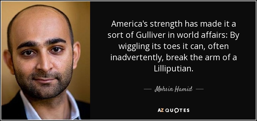 America's strength has made it a sort of Gulliver in world affairs: By wiggling its toes it can, often inadvertently, break the arm of a Lilliputian. - Mohsin Hamid