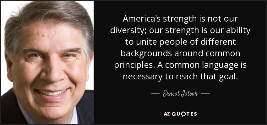 America's strength is not our diversity; our strength is our ability to unite people of different backgrounds around common principles. A common language is necessary to reach that goal. - Ernest Istook