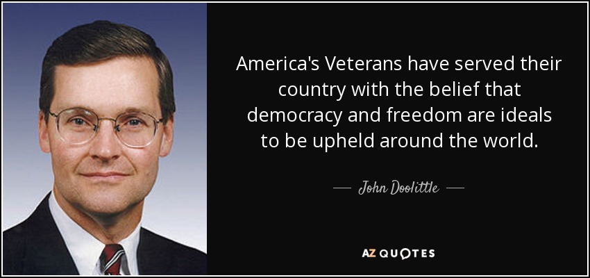 America's Veterans have served their country with the belief that democracy and freedom are ideals to be upheld around the world. - John Doolittle
