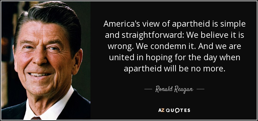 America's view of apartheid is simple and straightforward: We believe it is wrong. We condemn it. And we are united in hoping for the day when apartheid will be no more. - Ronald Reagan