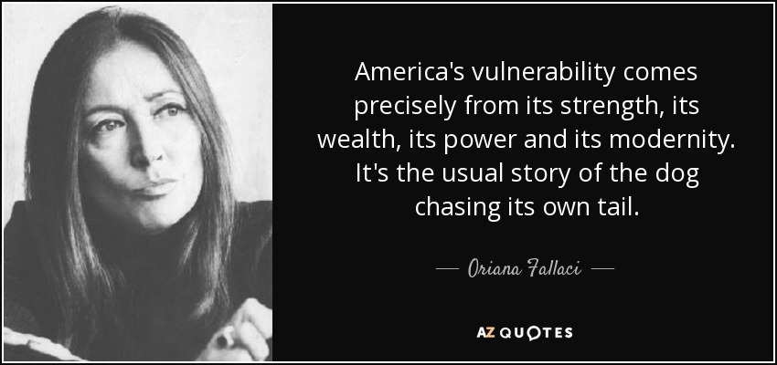 America's vulnerability comes precisely from its strength, its wealth, its power and its modernity. It's the usual story of the dog chasing its own tail. - Oriana Fallaci