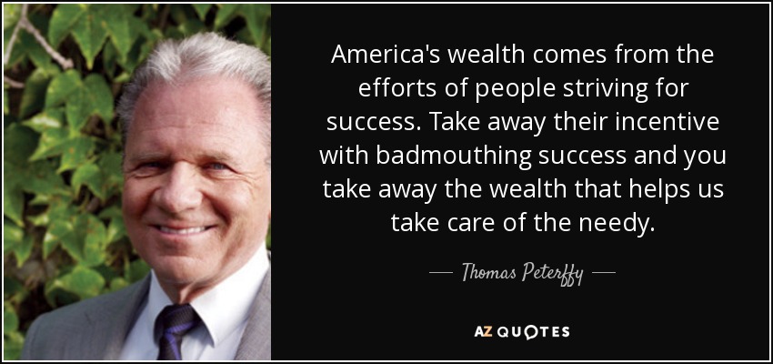 America's wealth comes from the efforts of people striving for success. Take away their incentive with badmouthing success and you take away the wealth that helps us take care of the needy. - Thomas Peterffy