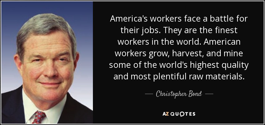 America's workers face a battle for their jobs. They are the finest workers in the world. American workers grow, harvest, and mine some of the world's highest quality and most plentiful raw materials. - Christopher Bond