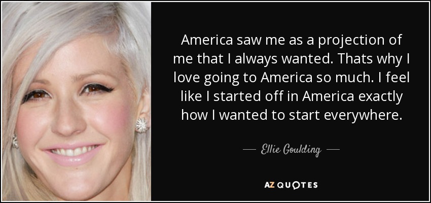 America saw me as a projection of me that I always wanted. Thats why I love going to America so much. I feel like I started off in America exactly how I wanted to start everywhere. - Ellie Goulding