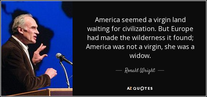 America seemed a virgin land waiting for civilization. But Europe had made the wilderness it found; America was not a virgin, she was a widow. - Ronald Wright
