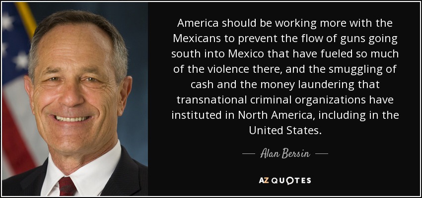 America should be working more with the Mexicans to prevent the flow of guns going south into Mexico that have fueled so much of the violence there, and the smuggling of cash and the money laundering that transnational criminal organizations have instituted in North America, including in the United States. - Alan Bersin
