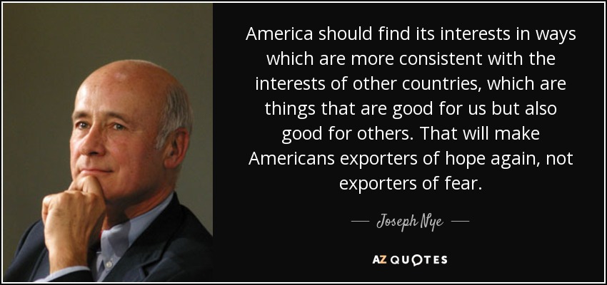 America should find its interests in ways which are more consistent with the interests of other countries, which are things that are good for us but also good for others. That will make Americans exporters of hope again, not exporters of fear. - Joseph Nye