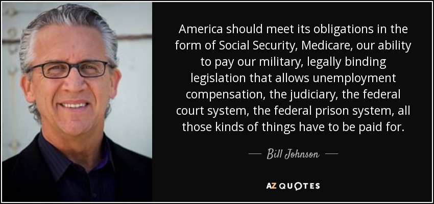 America should meet its obligations in the form of Social Security, Medicare, our ability to pay our military, legally binding legislation that allows unemployment compensation, the judiciary, the federal court system, the federal prison system, all those kinds of things have to be paid for. - Bill Johnson
