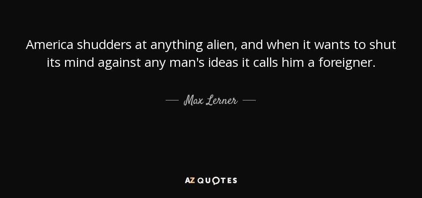 America shudders at anything alien, and when it wants to shut its mind against any man's ideas it calls him a foreigner. - Max Lerner