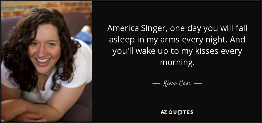 America Singer, one day you will fall asleep in my arms every night. And you'll wake up to my kisses every morning. - Kiera Cass