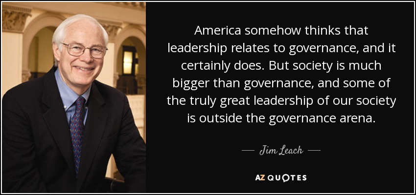 America somehow thinks that leadership relates to governance, and it certainly does. But society is much bigger than governance, and some of the truly great leadership of our society is outside the governance arena. - Jim Leach